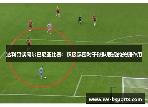 达利奇谈阿尔巴尼亚比赛：积极氛围对于球队表现的关键作用