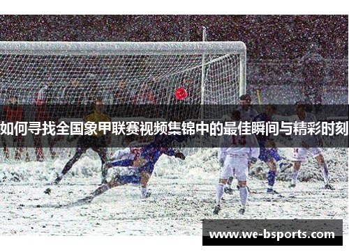 如何寻找全国象甲联赛视频集锦中的最佳瞬间与精彩时刻