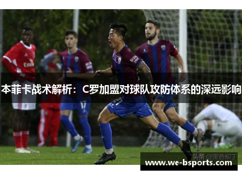 本菲卡战术解析:C罗加盟对球队攻防体系的深远影响 本菲卡战术解析:C罗加盟对球队攻防体系的深远影响
