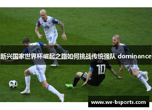 新兴国家世界杯崛起之路如何挑战传统强队 dominance 新兴国家世界杯崛起之路如何挑战传统强队 dominance