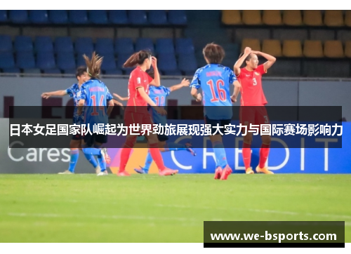 日本女足国家队崛起为世界劲旅展现强大实力与国际赛场影响力 日本女足国家队崛起为世界劲旅展现强大实力与国际赛场影响力