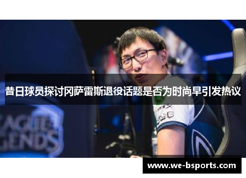 昔日球员探讨冈萨雷斯退役话题是否为时尚早引发热议 昔日球员探讨冈萨雷斯退役话题是否为时尚早引发热议