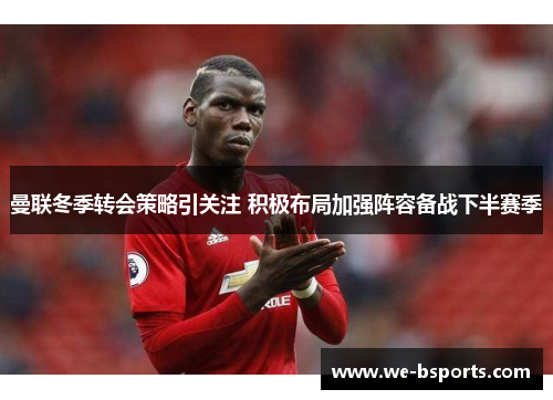 曼联冬季转会策略引关注 积极布局加强阵容备战下半赛季 曼联冬季转会策略引关注 积极布局加强阵容备战下半赛季