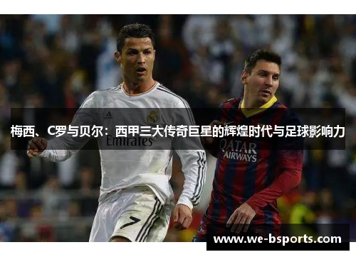 梅西、C罗与贝尔:西甲三大传奇巨星的辉煌时代与足球影响力 梅西、C罗与贝尔:西甲三大传奇巨星的辉煌时代与足球影响力
