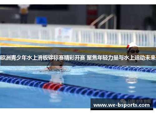 欧洲青少年水上滑板锦标赛精彩开赛 聚焦年轻力量与水上运动未来