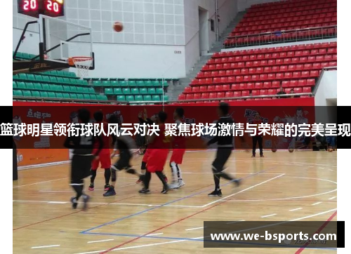 篮球明星领衔球队风云对决 聚焦球场激情与荣耀的完美呈现