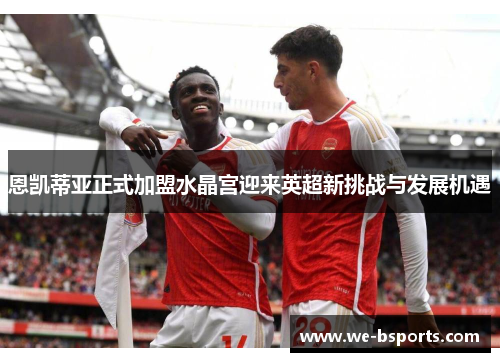 恩凯蒂亚正式加盟水晶宫迎来英超新挑战与发展机遇